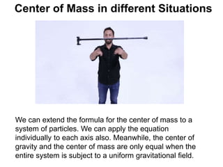 Center of Mass in different Situations
We can extend the formula for the center of mass to a
system of particles. We can apply the equation
individually to each axis also. Meanwhile, the center of
gravity and the center of mass are only equal when the
entire system is subject to a uniform gravitational field.
 
