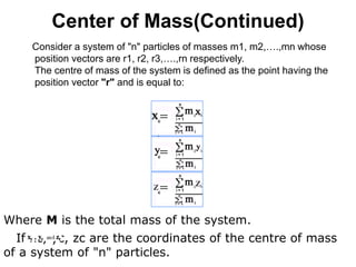 Center of Mass(Continued)
Consider a system of "n" particles of masses m1, m2,….,mn whose
position vectors are r1, r2, r3,….,rn respectively.
The centre of mass of the system is defined as the point having the
position vector "r" and is equal to:
Where M is the total mass of the system.
If xc, yc, zc are the coordinates of the centre of mass
of a system of "n" particles.
 