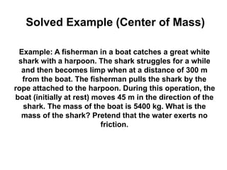Example: A fisherman in a boat catches a great white
shark with a harpoon. The shark struggles for a while
and then becomes limp when at a distance of 300 m
from the boat. The fisherman pulls the shark by the
rope attached to the harpoon. During this operation, the
boat (initially at rest) moves 45 m in the direction of the
shark. The mass of the boat is 5400 kg. What is the
mass of the shark? Pretend that the water exerts no
friction.
Solved Example (Center of Mass)
 