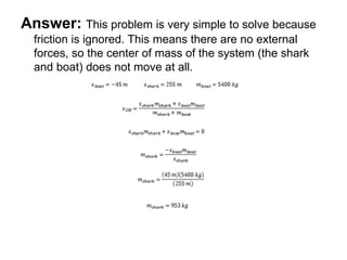 Answer: This problem is very simple to solve because
friction is ignored. This means there are no external
forces, so the center of mass of the system (the shark
and boat) does not move at all.
 