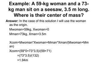 Example: A 59-kg woman and a 73-
kg man sit on a seesaw, 3.5 m long.
Where is their center of mass?
Answer: In the case of this solution I will use the woman
as the origin.
Mwoman=59kg, Xwoman=0
Mman=73kg, Xman=3.5m
Xcom=Mwoman*Xwoman+Mman*Xman/(Mwoman+Mm
an)
Xcom=(59*0+73*3.5)/(59+71)
=(73*3.5)/(132)
=1.94m
 