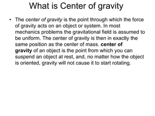 What is Center of gravity
• The center of gravity is the point through which the force
of gravity acts on an object or system. In most
mechanics problems the gravitational field is assumed to
be uniform. The center of gravity is then in exactly the
same position as the center of mass. center of
gravity of an object is the point from which you can
suspend an object at rest, and, no matter how the object
is oriented, gravity will not cause it to start rotating.
 
