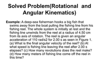 Solved Problem(Rotational and
Angular Kinematics)
Example: A deep-sea fisherman hooks a big fish that
swims away from the boat pulling the fishing line from his
fishing reel. The whole system is initially at rest and the
fishing line unwinds from the reel at a radius of 4.50 cm
from its axis of rotation. The reel is given an angular
acceleration of 110 rad/s2 for 2.00 s as seen in Figure 1.
(a) What is the final angular velocity of the reel? (b) At
what speed is fishing line leaving the reel after 2.00 s
elapses? (c) How many revolutions does the reel make?
(d) How many meters of fishing line come off the reel in
this time?
 