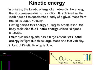 Kinetic energy
In physics, the kinetic energy of an object is the energy
that it possesses due to its motion. It is defined as the
work needed to accelerate a body of a given mass from
rest to its stated velocity.
Having gained this energy during its acceleration, the
body maintains this kinetic energy unless its speed
changes.
Example: An airplane has a large amount of kinetic
energy in flight due to its large mass and fast velocity.
SI Unit of Kinetic Energy is Jule.
 