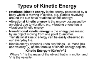 Types of Kinetic Energy
• rotational kinetic energy is the energy possessed by a
body which is moving in circles, e.g. planets revolving
around the sun have rotational kinetic energy;
• vibrational kinetic energy is the energy possessed by
an object due to vibration, e.g. vibrating phone has a
vibrational kinetic energy;
• translational kinetic energy is the energy possessed
by an object moving from one point to another.
Translational kinetic energy can be easily observed in
our everyday life.
• Kinetic energy depends upon two things, i.e. mass (m)
and velocity (v) as the formula of kinetic energy depicts;
Kinetic Energy=(1/2)*m*v^2
Where ‘m’ is the mass of the object that is in motion and
‘v’ is the velocity.
 