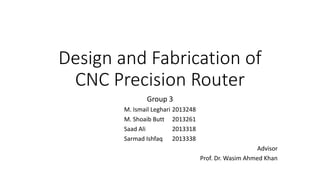 Design and Fabrication of
CNC Precision Router
Group 3
M. Ismail Leghari 2013248
M. Shoaib Butt 2013261
Saad Ali 2013318
Sarmad Ishfaq 2013338
Advisor
Prof. Dr. Wasim Ahmed Khan
 