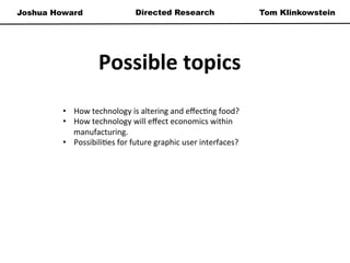 Joshua Howard Tom KlinkowsteinDirected Research
Possible	
  topics	
  
•  How	
  technology	
  is	
  altering	
  and	
  eﬀec*ng	
  food?	
  
•  How	
  technology	
  will	
  eﬀect	
  economics	
  within	
  
manufacturing.	
  	
  
•  Possibili*es	
  for	
  future	
  graphic	
  user	
  interfaces?	
  
	
  
	
  
 