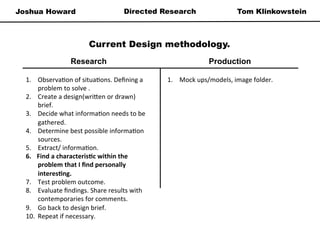 Joshua Howard Tom KlinkowsteinDirected Research
Current Design methodology.
1.  Observa*on	
  of	
  situa*ons.	
  Deﬁning	
  a	
  
problem	
  to	
  solve	
  .	
  
2.  Create	
  a	
  design(wri=en	
  or	
  drawn)	
  
brief.	
  
3.  Decide	
  what	
  informa*on	
  needs	
  to	
  be	
  
gathered.	
  
4.  Determine	
  best	
  possible	
  informa*on	
  
sources.	
  
5.  Extract/	
  informa*on.	
  
6.  Find	
  a	
  characteris/c	
  within	
  the	
  
problem	
  that	
  I	
  ﬁnd	
  personally	
  
interes/ng.	
  	
  
7.  Test	
  problem	
  outcome.	
  
8.  Evaluate	
  ﬁndings.	
  Share	
  results	
  with	
  
contemporaries	
  for	
  comments.	
  
9.  Go	
  back	
  to	
  design	
  brief.	
  	
  
10.  Repeat	
  if	
  necessary.	
  	
  
1.  Mock	
  ups/models,	
  image	
  folder.	
  
Research Production
 