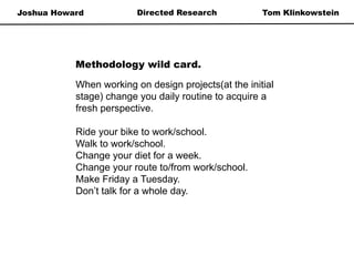 Joshua Howard Tom KlinkowsteinDirected Research
When working on design projects(at the initial
stage) change you daily routine to acquire a
fresh perspective.
Ride your bike to work/school.
Walk to work/school.
Change your diet for a week.
Change your route to/from work/school.
Make Friday a Tuesday.
Don’t talk for a whole day.
Methodology wild card.
 