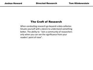 Joshua Howard Tom KlinkowsteinDirected Research
The Craft of Research
When	
  conduc*ng	
  research	
  go	
  beyond	
  a	
  data	
  collector.	
  
Situate	
  yourself	
  with	
  a	
  desire	
  to	
  understand	
  something	
  
be=er.	
  The	
  ability	
  to	
  	
  “Join	
  a	
  community	
  of	
  researchers	
  
only	
  when	
  you	
  can	
  see	
  the	
  signiﬁcance	
  from	
  your	
  
readers’	
  point	
  of	
  view”.	
  
 