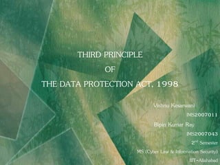 THIRD PRINCIPLE
             OF
THE DATA PROTECTION ACT, 1998
                           Vishnu Kesarwani
                                          IMS2007011
                           Bipin Kumar Ray
                                         IMS2007043
                                            2nd Semester
                    MS (Cyber Law & Information Security)
                                          IIIT-Allahabad
 