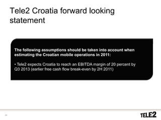 Tele2 Croatia forward looking
     statement


      The following assumptions should be taken into account when
      estimating the Croatian mobile operations in 2011:

      • Tele2 expects Croatia to reach an EBITDA margin of 20 percent by
      Q3 2013 (earlier free cash flow break-even by 2H 2011)




24
 