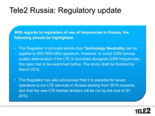 Tele2 Russia: Regulatory update

     With regards to regulation of use of frequencies in Russia, the
     following should be highlighted:

     • The Regulator in principle admits that Technology Neutrality can be
       applied to 900/1800 MHz spectrum. However, to avoid GSM service
       quality deterioration if the LTE is launched alongside GSM frequencies,
       this topic has to be examined further. The study shall be finished by
       March 2012.

     • The Regulator has also announced that it is possible for seven
       operators to run LTE services in Russia starting from 2015 onwards,
       and that the new LTE license tenders will be run by the end of Q1
       2012.


7
 