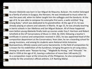 Nicanor Abelardo was born in San Miguel de Mayumo, Bulacan. His mother belonged 
to a family of artists in Guagua, the Hensons. He was introduced to music when he 
was five years old, when his father taught him the solfeggio and the banduria. At the 
age of 8, he was able to compose his estoryahe first work, a waltz entitled "Ang 
Unang Buko," which was dedicated to his grandmother. At the age of 13, he was 
already playing at saloons and cabarets in Manila. At age 15, he was already teaching 
in barrio schools in San Ildefonso and San Miguel Bulacan. All of these happened 
even before young Abelardo finally took up courses under Guy F. Harrison and Robert 
Schofield at the UP Conservatory of Music in 1916. By 1924, following a teacher’s 
certificate in science and composition received in 1921, he was appointed head of the 
composition department at the Conservatory. Years later, he ran a boarding school for 
young musicians, and among his students were National Artist Antonino 
Buenaventura, Alfredo Lozano and Lucino Sacramento. In the field of composition he 
is known for his redefinition of the kundiman, bringing the genre to art-song status. 
Among his works were "Nasaan Ka Irog," "Magbalik Ka Hirang," and "Himutok." He 
died in 1934 at the age of 41, leaving a collection of more than 140 works.[1] 
As a composition major at the University of the Philippines, he also composed the 
melody for the university's official anthem, U.P. Naming Mahal. 
 