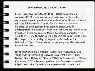 ERNANI CUENCO’S AUTHOBIOGRAPHY 
Ernani Joson Cuenco (May 10, 1936 – 1988) was a Filipino 
composer,[1] film scorer, musical director and music teacher. He 
wrote an outstanding and memorable body of works that resonate 
with the Filipino sense of musicality and which embody an 
ingenious voice that raises the aesthetic dimensions of 
contemporary Filipino music. Cuenco played with the Filipino Youth 
Symphony Orchestra and the Manila Symphony Orchestra from 
1960 to 1968, and the Manila Chamber Soloists from 1966 to 1970. 
He completed a music degree in piano and cello from the 
University of Santo Tomas where he also taught for decades until 
his death in 1988. 
His songwriting credits include "Nahan, Kahit na Magtiis," and 
"Diligin Mo ng Hamog ang Uhaw na Lupa," "Pilipinas," "Inang 
Bayan," "Isang Dalangin," "Kalesa," "Bato sa Buhangin" and "Gaano 
Kita Kamahal." The latter song shows how Cuenco enriched the 
Filipino love ballad by adding the elements of kundiman to it. 
 