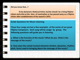 Did you know that…? 
To be declared a National Artist, he/she should be a living Filipino 
citizen and artist at the time of nomination or has passed away as a Filipino 
citizen after establishment of the award in 1972. 
Guide Questions for Music Listening: 
These four songs are but a few examples of the works of our great 
Filipino Composers. Each song will be assign by group. The 
following questions will guide you in listening. 
a. What is the function of the music? What do you think is the 
message of the music? 
b. How were the varied musical elements (timbre, dynamics, rhythm, 
pitch, form) used in bringing about the message of the music? 
 