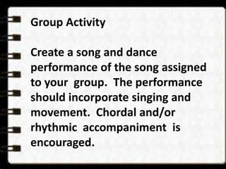 Group Activity 
Create a song and dance 
performance of the song assigned 
to your group. The performance 
should incorporate singing and 
movement. Chordal and/or 
rhythmic accompaniment is 
encouraged. 
 