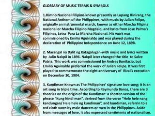 GLOSSARY OF MUSIC TERMS & SYMBOLS 
instrumenal march, known as either 
1.Himno Nacional Filipino-known presently as Lupang Hinirang, the 
National Marcha Anthem of the Filipina 
Philippines, with music by Julian Felipe, 
originally an instrumental march, known as either Marcha Filipina 
nacional or Marcha Filipino Magdalo, and lyrics from Jose Palma’s 
Filipinas, Letra Para La Marcha Nacional. His work was 
commisioned by Emilio Aguinaldo and was played during the 
declaration of Philippine Independence on June 12, 1898. 
2. Marangal na Dalit ng Katagalugan-with music and lyrics written 
by Julio Nakpil in 1896. Nakpil later changed the title to Salve 
Patria. This work was commissioned by Andres Bonifacio, but 
Emilio Aguinaldo preferred the work of Julian Felipe. It was first 
played to commemorate the eight anniversary of Rizal’s execution 
on December 30, 1904. 
3. Kundiman-Known as The Philippines’ signature love song; It is an 
art song in triple time. According to Raymundo Banas, there are 3 
theories on the origin of the Kundiman: a shorten version of the 
phrase “Kung hindi man”, derived from the verse “Hele hele nang 
kandungan/ Hele hele ng kundiman”, and kundiman, referrin to a 
red cloth worn by male dancers or men in the Philippines. Aside 
from messages of love, it also expressed sentiments of nationalism. 
 