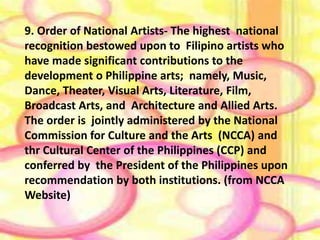 9. Order of National Arttishtse- The highest national 
recognition bestowed upon to Filipino artists who 
have made significant contributions to the 
development o Philippine arts; namely, Music, 
Dance, Theater, Visual Arts, Literature, Film, 
Broadcast Arts, and Architecture and Allied Arts. 
The order is jointly administered by the National 
Commission for Culture and the Arts (NCCA) and 
thr Cultural Center of the Philippines (CCP) and 
conferred by the President of the Philippines upon 
recommendation by both institutions. (from NCCA 
Website) 
 