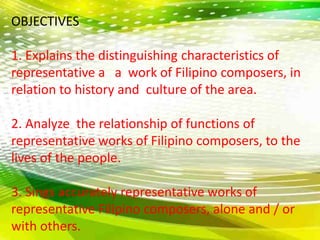 OBJECTIVES 
1. Explains the distinguishing characteristics of 
representative a a work of Filipino composers, in 
relation to history and culture of the area. 
2. Analyze the relationship of functions of 
representative works of Filipino composers, to the 
lives of the people. 
3. Sings accurately representative works of 
representative Filipino composers, alone and / or 
with others. 
 