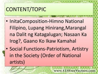 CONTENT/TOPIC 
• InitaComposition-Himno National 
Filipino, Lupang Hinirang,Marangal 
na Dalit ng Katagalugan; Nasaan Ka 
Irog?, Gaano Ko Ikaw Kamahal 
• Social Functions-Patriotism, Artistry 
in the Society (Order of National 
artists) 
 