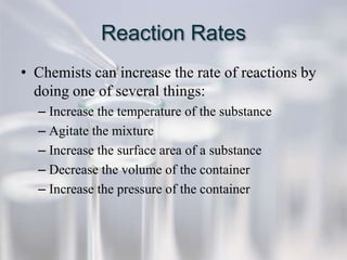 Reaction Rates
• Chemists can increase the rate of reactions by
  doing one of several things:
  – Increase the temperature of the substance
  – Agitate the mixture
  – Increase the surface area of a substance
  – Decrease the volume of the container
  – Increase the pressure of the container
 
