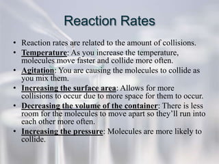 Reaction Rates
• Reaction rates are related to the amount of collisions.
• Temperature: As you increase the temperature,
  molecules move faster and collide more often.
• Agitation: You are causing the molecules to collide as
  you mix them.
• Increasing the surface area: Allows for more
  collisions to occur due to more space for them to occur.
• Decreasing the volume of the container: There is less
  room for the molecules to move apart so they’ll run into
  each other more often.
• Increasing the pressure: Molecules are more likely to
  collide.
 
