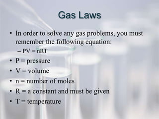 Gas Laws
• In order to solve any gas problems, you must
  remember the following equation:
    – PV = nRT
•   P = pressure
•   V = volume
•   n = number of moles
•   R = a constant and must be given
•   T = temperature
 