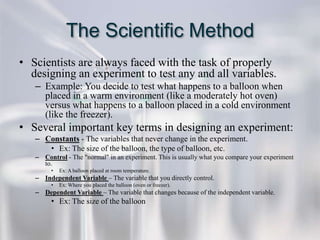 The Scientific Method
• Scientists are always faced with the task of properly
  designing an experiment to test any and all variables.
   – Example: You decide to test what happens to a balloon when
     placed in a warm environment (like a moderately hot oven)
     versus what happens to a balloon placed in a cold environment
     (like the freezer).
• Several important key terms in designing an experiment:
   – Constants - The variables that never change in the experiment.
      • Ex: The size of the balloon, the type of balloon, etc.
   – Control - The "normal" in an experiment. This is usually what you compare your experiment
     to.
        •   Ex: A balloon placed at room temperature.
   – Independent Variable – The variable that you directly control.
        •   Ex: Where you placed the balloon (oven or freezer).
   – Dependent Variable – The variable that changes because of the independent variable.
        • Ex: The size of the balloon
 
