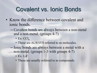 Covalent vs. Ionic Bonds
• Know the difference between covalent and
  ionic bonds.
  – Covalent bonds are always between a non-metal
    and a non-metal. (groups 4-7)
     • Ex: CCl4
     • These are ALWAYS referred to as molecules.
  – Ionic bonds are always between a metal with a
    non-metal. (groups 1-3 with groups 4-7)
     • Ex: LiF
     • These are usually referred to as compounds.
 