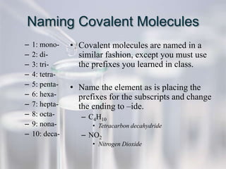 Naming Covalent Molecules
–   1: mono-    • Covalent molecules are named in a
–   2: di-        similar fashion, except you must use
–   3: tri-       the prefixes you learned in class.
–   4: tetra-
–   5: penta-   • Name the element as is placing the
–   6: hexa-      prefixes for the subscripts and change
–   7: hepta-     the ending to –ide.
–   8: octa-       – C4H10
–   9: nona-          • Tetracarbon decahydride
–   10: deca-      – NO2
                      • Nitrogen Dioxide
 