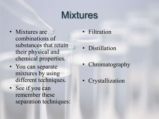 Mixtures
• Mixtures are             • Filtration
  combinations of
  substances that retain   • Distillation
  their physical and
  chemical properties.
• You can separate         • Chromatography
  mixtures by using
  different techniques.    • Crystallization
• See if you can
  remember these
  separation techniques:
 