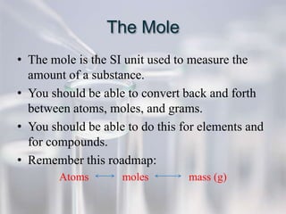 The Mole
• The mole is the SI unit used to measure the
  amount of a substance.
• You should be able to convert back and forth
  between atoms, moles, and grams.
• You should be able to do this for elements and
  for compounds.
• Remember this roadmap:
        Atoms       moles        mass (g)
 