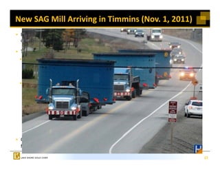 New SAG Mill Arriving in Timmins (Nov. 1, 2011)
 Expanding to 5,500 tpd (from 2,000 tpd
 currently)*

 Two phase expansion 
 Two‐phase expansion *
  Phase 1 to 3,000 tpd by end of 2012 
      Mainly involves crushing and grinding
      Estimated cost  $80 million 
      Estimated cost – $80 million
  Phase 2 to 5,500 tpd *
     Phase 1 incorporates material handling, 
     crushing, grinding and infrastructure  
     crushing grinding and infrastructure
     (to support Phase 2 capacity)
     Phase 2 work mainly involves back end 
     of circuit 
     Estimated cost – $40 to $50 million
     Timing dictated by mine advancement

 C ti     t      k          itti   d l   i
 Continue to work on permitting and planning 
 for new mill on west side of Timmins

                                                  17
 
