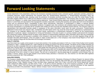 Forward Looking Statements
Certain statements in this presentation relating to the Company s expected production levels, production growth, exploration activities, potential for
                                                           Company's
increasing resources, project expenditures and business plans are "forward-looking statements" or "forward-looking information" within the
meaning of certain securities laws, including under the provisions of Canadian provincial securities laws and under the United States Private
Securities Litigation Reform Act of 1995 and are referred to herein as "forward-looking statements." The Company does not intend, and does not
assume any obligation, to update these forward-looking statements. These forward-looking statements represent management's best judgment
based on current facts and assumptions that management considers reasonable, including that operating and capital plans will not be disrupted by
issues such as mechanical failure, unavailability of parts, labour disturbances, interruption in transportation or utilities, or adverse weather
                                        ,              y    p     ,                       ,        p               p                    ,
conditions, that there are no material unanticipated variations in budgeted costs, that contractors will complete projects according to schedule, and
that actual mineralization on properties will be consistent with models and will not be less than identified mineral reserves. The Company makes no
representation that reasonable business people in possession of the same information would reach the same conclusions. Forward-looking
statements involve known and unknown risks, uncertainties and other factors which may cause the actual results, performance or achievements of
the Company to be materially different from any future results, performance or achievements expressed or implied by the forward-looking
statements. In particular, delays in development or mining and fluctuations in the price of gold or in currency markets could prevent the Company
                 p                y           p                g                          p         g                  y                 p                 p y
from achieving its targets. Readers should not place undue reliance on forward-looking statements. More information about risks and uncertainties
affecting the Company and its business is available in the Company's most recent Annual Information Form and other regulatory filings with the
Canadian Securities Administrators, which are posted on sedar at www.sedar.com, or the Company’s most recent Annual Report on Form 40-F
and other regulatory filings with the Securities and Exchange Commission.
QUALITY CONTROL
Lake Shore Gold has a quality control program to ensure best practices in the sampling and analysis of drill core. A total of three Quality Control samples
consisting of 1 blank, 1 certified standard and 1 reject duplicate are inserted into groups of 20 drill core samples. The blanks and the certified standards are
checked to be within acceptable limits prior to being accepted into the GEMS SQL database. Routine assays have been completed using a standard fire
assay with a 30-gram aliquot. For samples that return a value greater than three grams per tonne gold on exploration projects and greater than 10 gpt at the
Timmins mine and Thunder Creek underground project, the remaining pulp is taken and fire assayed with a gravimetric finish. Select zones with visible gold
are typically tested by pulp metallic analysis on some projects. NQ size drill core is saw cut and half the drill core is sampled in standard intervals. The
remaining half of the core is stored in a secure location. The drill core is transported in security-sealed bags for preparation at ALS Chemex Prep Lab
located in Timmins, Ontario, and the pulps shipped to ALS Chemex Assay Laboratory in Vancouver, B.C. ALS Chemex is an ISO 9001-2000 registered
laboratory preparing for ISO 17025 certification.
QUALIFIED PERSON
The Company’s Qualified Persons (“QPs”) (as defined in National Instrument 43-101, “Standards of Disclosure for Mineral Projects”) for diamond drilling
projects at the Timmins deposit surface; Thunder Creek, Gold River Trend and 144 properties; Bell Creek Mine; and Casa Berardi optioned property are
Jacques Samson, P.Geo., Stephen Conquer, P.Geo, and Keith Green, respectively. Dean Crick, P.Geo. is the QP for the Timmins deposit and Thunder
    q             ,        ,    p         q ,         ,              ,    p       y            ,                                    p
Creek underground drilling projects, and Bob Kusins, P.Geo., is the QP for resource estimation at all of the Company’s properties. As QPs, Messrs.
Samson, Conquer, Green, Crick and Kusins have prepared or supervised the preparation of the scientific or technical information for their respective
properties as provided in this presentation. Messrs., Samson, Conquer, Kusins, Crick and Green are employees of the Company.


                                                                                                                                                                   2
 