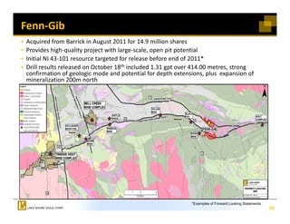 Fenn‐Gib  
 Acquired from Barrick in August 2011 for 14.9 million shares 
 Acquired from Barrick in August 2011 for 14 9 million shares
 Provides high‐quality project with large‐scale, open pit potential
 Initial NI 43‐101 resource targeted for release before end of 2011* 
 Drill results released on October 18th included 1.31 gpt over 414.00 metres, strong 
                                                      gp                    ,      g
 confirmation of geologic mode and potential for depth extensions, plus  expansion of 
 mineralization 200m north




                                                              *Examples of Forward Looking Statements.
                                                                                                         23
 