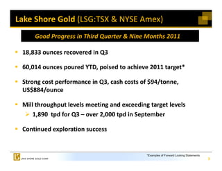 Lake Shore Gold (LSG:TSX & NYSE Amex)
     Good Progress in Third Quarter & Nine Months 2011

 18,833 ounces recovered in Q3
 18 833 ounces recovered in Q3

 60,014 ounces poured YTD, poised to achieve 2011 target*

 Strong cost performance in Q3, cash costs of $94/tonne, 
 US$884/ounce

 Mill throughput levels meeting and exceeding target levels
     1,890  tpd for Q3 – over 2,000 tpd in September 

 Continued exploration success 


                                             *Examples of Forward Looking Statements.
                                                                                        3
 