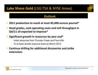 Lake Shore Gold (LSG:TSX & NYSE Amex)

                                 Outlook 
 2011 production to reach at least 85,000 ounces poured
 2011 production to reach at least 85 000 ounces poured*
 Head grades, cash operating costs and mill throughput in 
 Q /
 Q4/11 all expected to improve*  
             p           p
 Significant growth in resources by year end*
  o Initial resources from Thunder Creek and Fenn-Gib
  o To at least double resource base by March 2012

 Continue drilling for additional discoveries and strike 
 extensions




                                                        *Examples of Forward Looking Statements.
                                                                                                   5
 