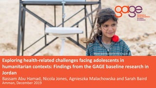 ©
Water distribution in ITS in Karak © Herwig / UNICEF 2019
Exploring health-related challenges facing adolescents in
humanitarian contexts: Findings from the GAGE baseline research in
Jordan
Bassam Abu Hamad, Nicola Jones, Agnieszka Malachowska and Sarah Baird
Amman, December 2019
 