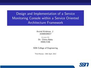 Design and Implementation of a Service
Monitoring Console within a Service Oriented
          Architecture Framework

                Arvind Krishnaa .J
                   31508104017
                       Guided By
                  Dr. Chitra Babu
                     HOD/CSE


             SSN College of Engineering

              Third Review - 04th April, 2012
 