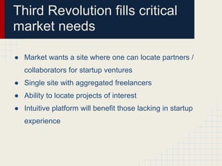Third Revolution fills critical
market needs

● Market wants a site where one can locate partners /
   collaborators for startup ventures
● Single site with aggregated freelancers
● Ability to locate projects of interest
● Intuitive platform will benefit those lacking in startup
   experience
 