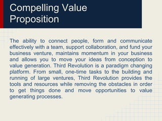 Compelling Value
Proposition

The ability to connect people, form and communicate
effectively with a team, support collaboration, and fund your
business venture, maintains momentum in your business
and allows you to move your ideas from conception to
value generation. Third Revolution is a paradigm changing
platform. From small, one-time tasks to the building and
running of large ventures, Third Revolution provides the
tools and resources while removing the obstacles in order
to get things done and move opportunities to value
generating processes.
 