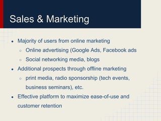 Sales & Marketing

●   Majority of users from online marketing
    ○   Online advertising (Google Ads, Facebook ads
    ○   Social networking media, blogs
●   Additional prospects through offline marketing
    ○   print media, radio sponsorship (tech events,
        business seminars), etc.
●   Effective platform to maximize ease-of-use and
    customer retention
 