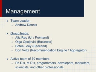 Management
●   Team Leader:
    ○ Andrew Dennis


●   Group leads:
    ○ Aliz Rao (UI / Frontend)
    ○ Olga Opojevici (Business)
    ○ Sotee Loey (Backend)
    ○ Don Voltz (Recommendation Engine / Aggregator)


●   Active team of 30 members
    ○ Ph.D.s, M.D.s, programmers, developers, marketers,
       scientists, and other professionals
 