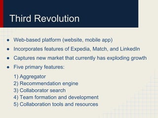 Third Revolution

● Web-based platform (website, mobile app)
● Incorporates features of Expedia, Match, and LinkedIn
● Captures new market that currently has exploding growth
● Five primary features:
  1) Aggregator
  2) Recommendation engine
  3) Collaborator search
  4) Team formation and development
  5) Collaboration tools and resources
 