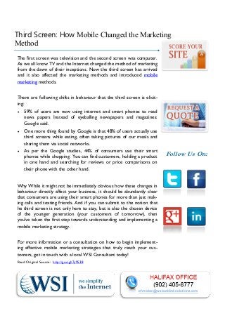 Third Screen: How Mobile Changed the Marketing
Method
The first screen was television and the second screen was computer.
As we all know TV and the Internet changed the method of marketing
from the dawn of their inceptions. Now the third screen has arrived
and it also affected the marketing methods and introduced mobile
marketing methods.
There are following shifts in behaviour that the third screen is eliciting:
 59% of users are now using internet and smart phones to read
news papers Instead of eyeballing newspapers and magazines:
Google said.
 One more thing found by Google is that 48% of users actually use
third screens while eating, often taking pictures of our meals and
sharing them via social networks.
 As per the Google studies, 44% of consumers use their smart
phones while shopping. You can find customers, holding a product
in one hand and searching for reviews or price comparisons on
their phone with the other hand.

Follow Us On:

Why While it might not be immediately obvious how these changes in
behaviour directly affect your business, it should be abundantly clear
that consumers are using their smart phones for more than just making calls and texting friends. And if you can submit to the notion that
he third screen is not only here to stay, but is also the chosen device
of the younger generation (your customers of tomorrow), then
you've taken the first step towards understanding and implementing a
mobile marketing strategy.
For more information or a consultation on how to begin implementing effective mobile marketing strategies that truly reach your customers, get in touch with a local WSI Consultant today!
Read Original Source: http://goo.gl/7y9S38

ehmidan@wsiweblinksolutions.com

 
