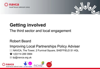 Getting involved The third sector and local engagement Robert Beard Improving Local Partnerships Policy Adviser    NAVCA, The Tower, 2 Furnival Square, SHEFFIELD S1 4QL    +(0)114 289 3984    [email_address] 