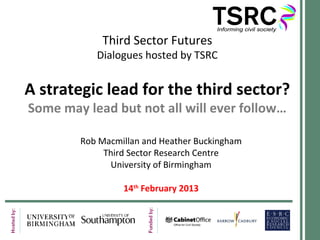 Third Sector Futures
           Dialogues hosted by TSRC


A strategic lead for the third sector?
Some may lead but not all will ever follow…

        Rob Macmillan and Heather Buckingham
             Third Sector Research Centre
              University of Birmingham

                 14th February 2013
 
