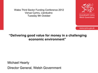 Wales Third Sector Funding Conference 2012
             Venue Cymru, Llandudno
                Tuesday 9th October




“Delivering good value for money in a challenging
             economic environment”




Michael Hearty
Director General, Welsh Government
 