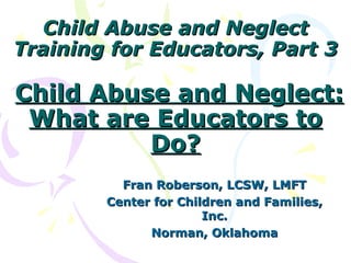 Child Abuse and Neglect
Training for Educators, Part 3

Child Abuse and Neglect:
 What are Educators to
          Do?
          Fran Roberson, LCSW, LMFT
        Center for Children and Families,
                       Inc.
              Norman, Oklahoma
 